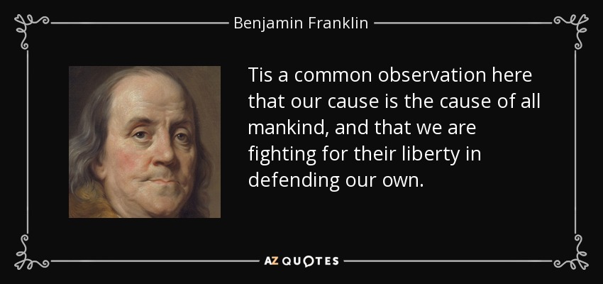 Tis a common observation here that our cause is the cause of all mankind, and that we are fighting for their liberty in defending our own. - Benjamin Franklin