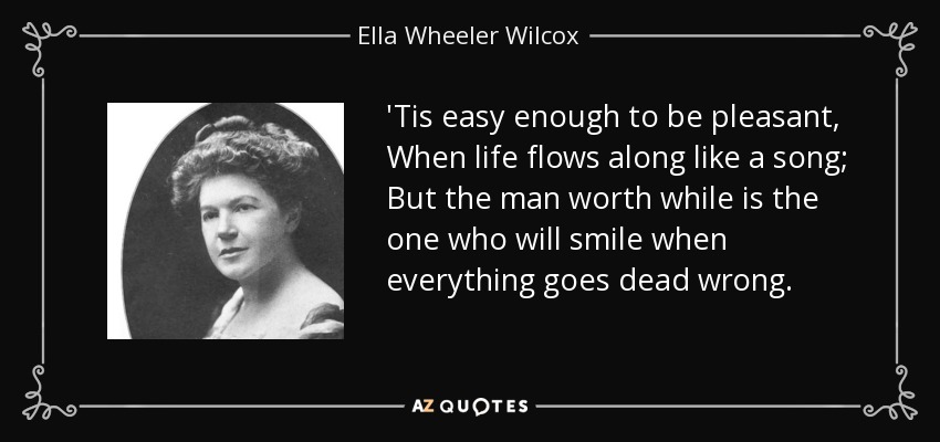'Tis easy enough to be pleasant, When life flows along like a song; But the man worth while is the one who will smile when everything goes dead wrong. - Ella Wheeler Wilcox