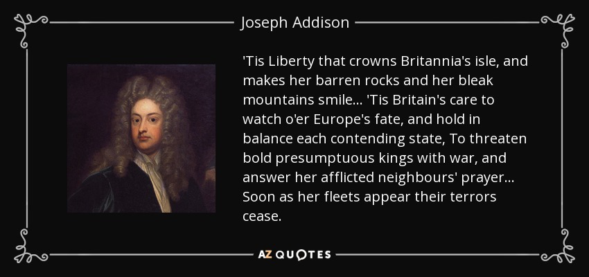 'Tis Liberty that crowns Britannia's isle, and makes her barren rocks and her bleak mountains smile... 'Tis Britain's care to watch o'er Europe's fate, and hold in balance each contending state, To threaten bold presumptuous kings with war, and answer her afflicted neighbours' prayer... Soon as her fleets appear their terrors cease. - Joseph Addison