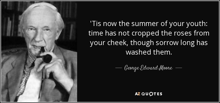 'Tis now the summer of your youth: time has not cropped the roses from your cheek, though sorrow long has washed them. - George Edward Moore