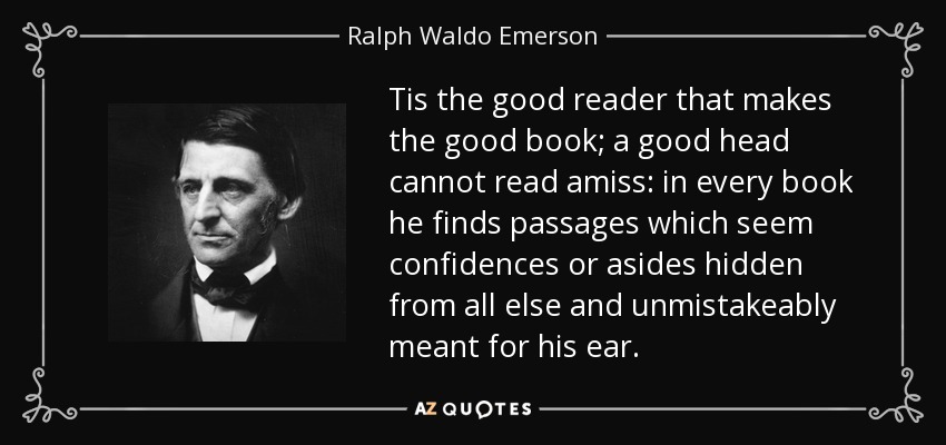 Tis the good reader that makes the good book; a good head cannot read amiss: in every book he finds passages which seem confidences or asides hidden from all else and unmistakeably meant for his ear. - Ralph Waldo Emerson