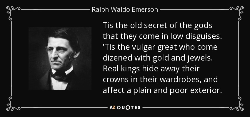 Tis the old secret of the gods that they come in low disguises. 'Tis the vulgar great who come dizened with gold and jewels. Real kings hide away their crowns in their wardrobes, and affect a plain and poor exterior. - Ralph Waldo Emerson