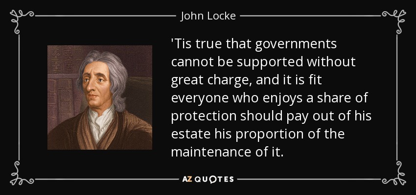 'Tis true that governments cannot be supported without great charge, and it is fit everyone who enjoys a share of protection should pay out of his estate his proportion of the maintenance of it. - John Locke