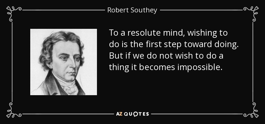To a resolute mind, wishing to do is the first step toward doing. But if we do not wish to do a thing it becomes impossible. - Robert Southey