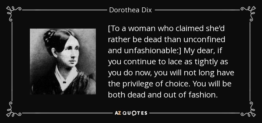 [To a woman who claimed she'd rather be dead than unconfined and unfashionable:] My dear, if you continue to lace as tightly as you do now, you will not long have the privilege of choice. You will be both dead and out of fashion. - Dorothea Dix