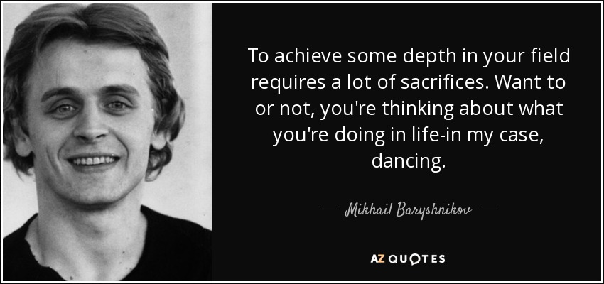 To achieve some depth in your field requires a lot of sacrifices. Want to or not, you're thinking about what you're doing in life-in my case, dancing. - Mikhail Baryshnikov