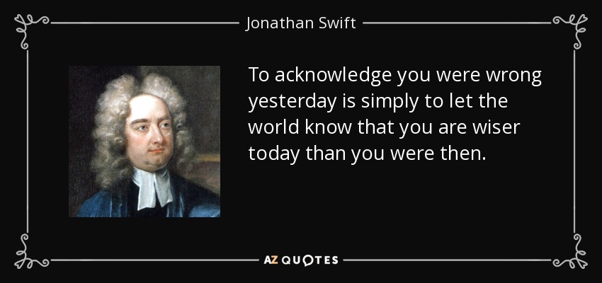 To acknowledge you were wrong yesterday is simply to let the world know that you are wiser today than you were then. - Jonathan Swift