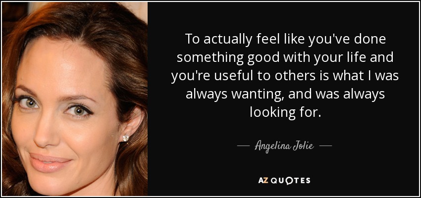 To actually feel like you've done something good with your life and you're useful to others is what I was always wanting, and was always looking for. - Angelina Jolie