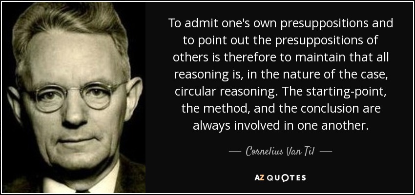 To admit one's own presuppositions and to point out the presuppositions of others is therefore to maintain that all reasoning is, in the nature of the case, circular reasoning. The starting-point, the method, and the conclusion are always involved in one another. - Cornelius Van Til