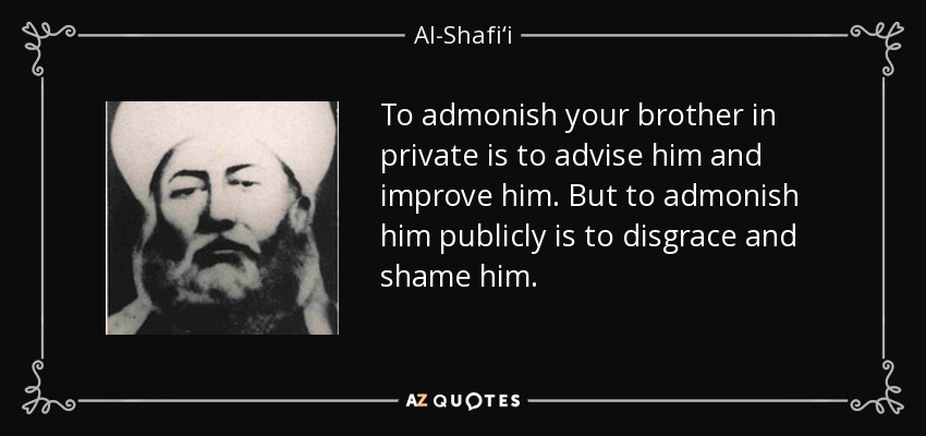 To admonish your brother in private is to advise him and improve him. But to admonish him publicly is to disgrace and shame him. - Al-Shafi‘i