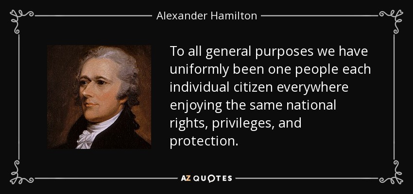 To all general purposes we have uniformly been one people each individual citizen everywhere enjoying the same national rights, privileges, and protection. - Alexander Hamilton