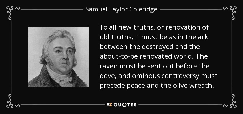 To all new truths, or renovation of old truths, it must be as in the ark between the destroyed and the about-to-be renovated world. The raven must be sent out before the dove, and ominous controversy must precede peace and the olive wreath. - Samuel Taylor Coleridge
