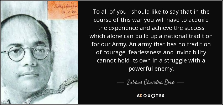 To all of you I should like to say that in the course of this war you will have to acquire the experience and achieve the success which alone can build up a national tradition for our Army. An army that has no tradition of courage, fearlessness and invincibility cannot hold its own in a struggle with a powerful enemy. - Subhas Chandra Bose