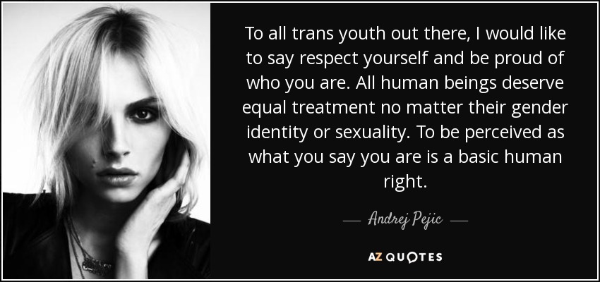 To all trans youth out there, I would like to say respect yourself and be proud of who you are. All human beings deserve equal treatment no matter their gender identity or sexuality. To be perceived as what you say you are is a basic human right. - Andrej Pejic
