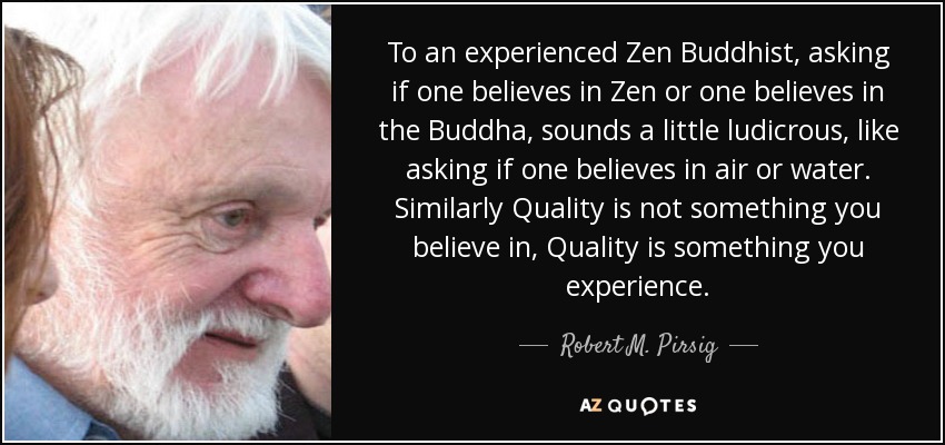 To an experienced Zen Buddhist, asking if one believes in Zen or one believes in the Buddha, sounds a little ludicrous, like asking if one believes in air or water. Similarly Quality is not something you believe in, Quality is something you experience. - Robert M. Pirsig