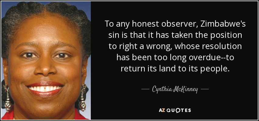 To any honest observer, Zimbabwe's sin is that it has taken the position to right a wrong, whose resolution has been too long overdue--to return its land to its people. - Cynthia McKinney