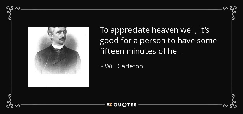 To appreciate heaven well, it's good for a person to have some fifteen minutes of hell. - Will Carleton