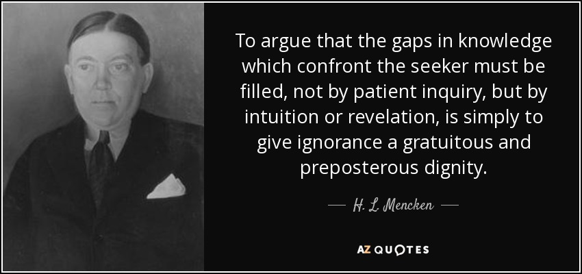 To argue that the gaps in knowledge which confront the seeker must be filled, not by patient inquiry, but by intuition or revelation, is simply to give ignorance a gratuitous and preposterous dignity. - H. L. Mencken