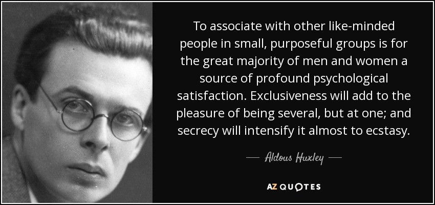 To associate with other like-minded people in small, purposeful groups is for the great majority of men and women a source of profound psychological satisfaction. Exclusiveness will add to the pleasure of being several, but at one; and secrecy will intensify it almost to ecstasy. - Aldous Huxley