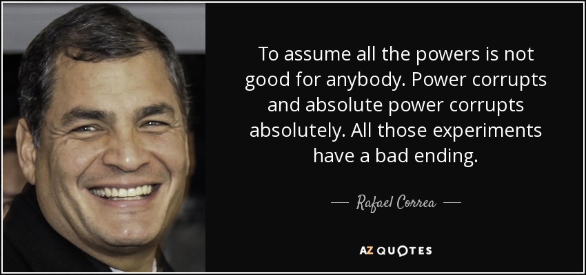 To assume all the powers is not good for anybody. Power corrupts and absolute power corrupts absolutely. All those experiments have a bad ending. - Rafael Correa