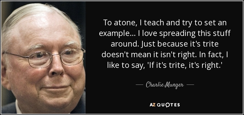 To atone, I teach and try to set an example... I love spreading this stuff around. Just because it's trite doesn't mean it isn't right. In fact, I like to say, 'If it's trite, it's right.' - Charlie Munger