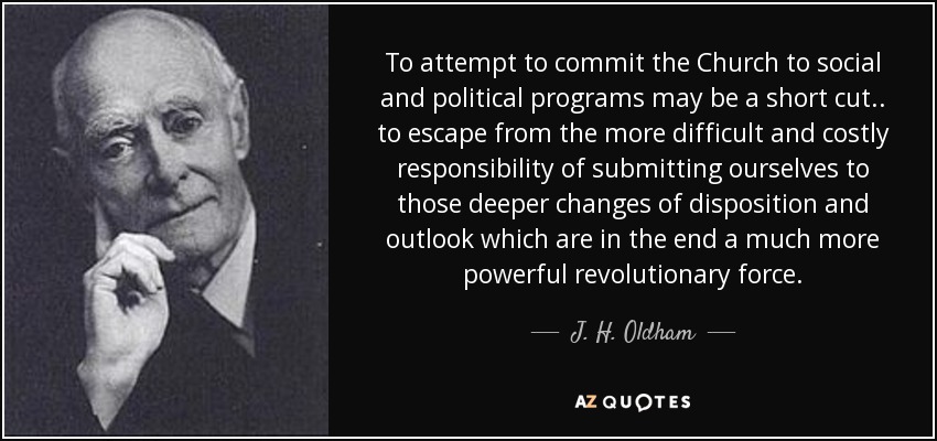 To attempt to commit the Church to social and political programs may be a short cut . . to escape from the more difficult and costly responsibility of submitting ourselves to those deeper changes of disposition and outlook which are in the end a much more powerful revolutionary force. - J. H. Oldham