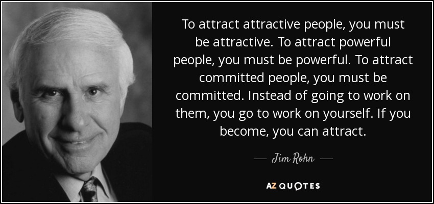 To attract attractive people, you must be attractive. To attract powerful people, you must be powerful. To attract committed people, you must be committed. Instead of going to work on them, you go to work on yourself. If you become, you can attract. - Jim Rohn