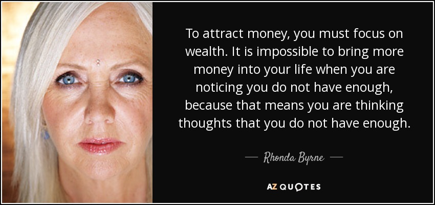 To attract money, you must focus on wealth. It is impossible to bring more money into your life when you are noticing you do not have enough, because that means you are thinking thoughts that you do not have enough. - Rhonda Byrne