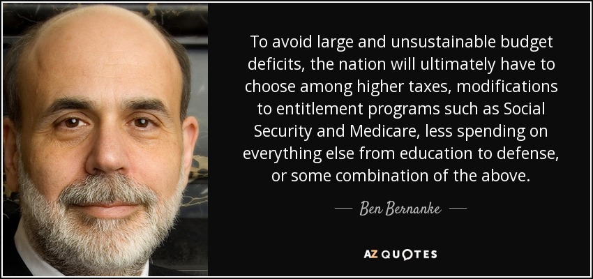 To avoid large and unsustainable budget deficits, the nation will ultimately have to choose among higher taxes, modifications to entitlement programs such as Social Security and Medicare, less spending on everything else from education to defense, or some combination of the above. - Ben Bernanke