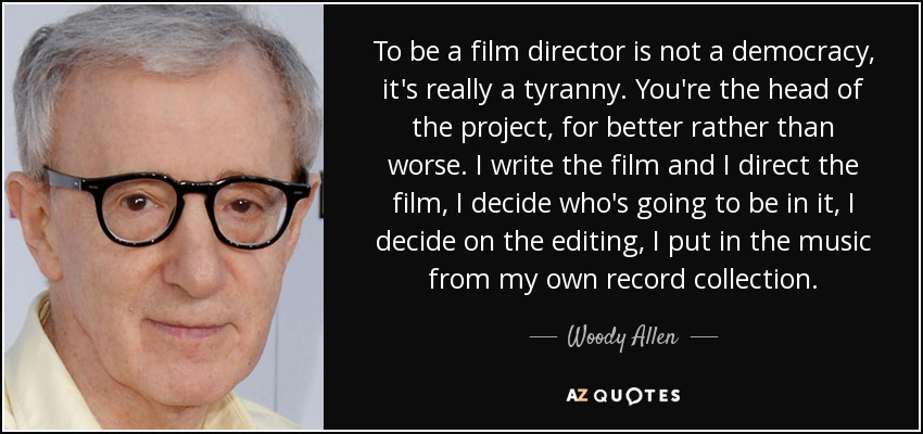 To be a film director is not a democracy, it's really a tyranny. You're the head of the project, for better rather than worse. I write the film and I direct the film, I decide who's going to be in it, I decide on the editing, I put in the music from my own record collection. - Woody Allen
