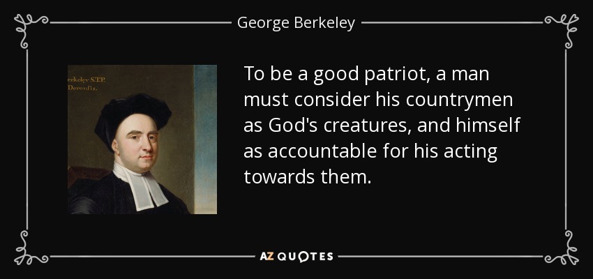 To be a good patriot, a man must consider his countrymen as God's creatures, and himself as accountable for his acting towards them. - George Berkeley