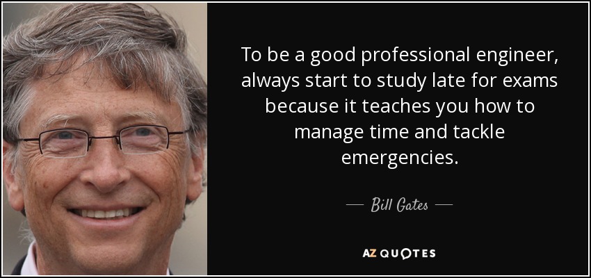 To be a good professional engineer, always start to study late for exams because it teaches you how to manage time and tackle emergencies. - Bill Gates
