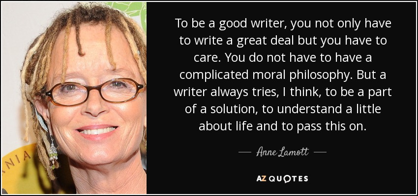 To be a good writer, you not only have to write a great deal but you have to care. You do not have to have a complicated moral philosophy. But a writer always tries, I think, to be a part of a solution, to understand a little about life and to pass this on. - Anne Lamott