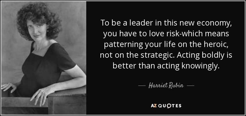To be a leader in this new economy, you have to love risk-which means patterning your life on the heroic, not on the strategic. Acting boldly is better than acting knowingly. - Harriet Rubin