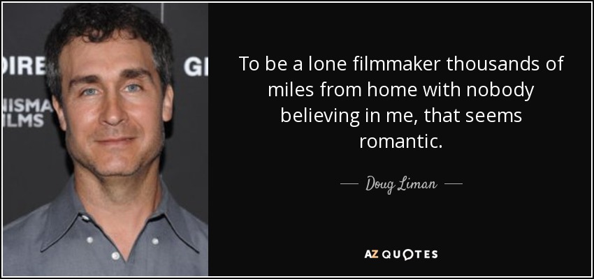 To be a lone filmmaker thousands of miles from home with nobody believing in me, that seems romantic. - Doug Liman