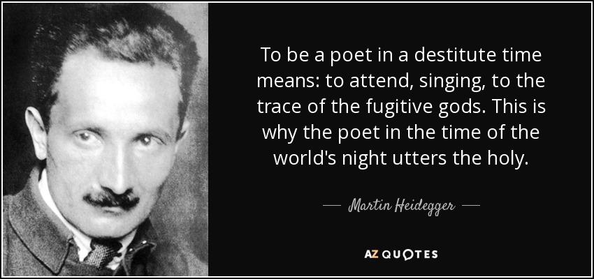 To be a poet in a destitute time means: to attend, singing, to the trace of the fugitive gods. This is why the poet in the time of the world's night utters the holy. - Martin Heidegger