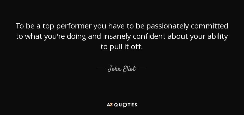 To be a top performer you have to be passionately committed to what you're doing and insanely confident about your ability to pull it off. - John Eliot