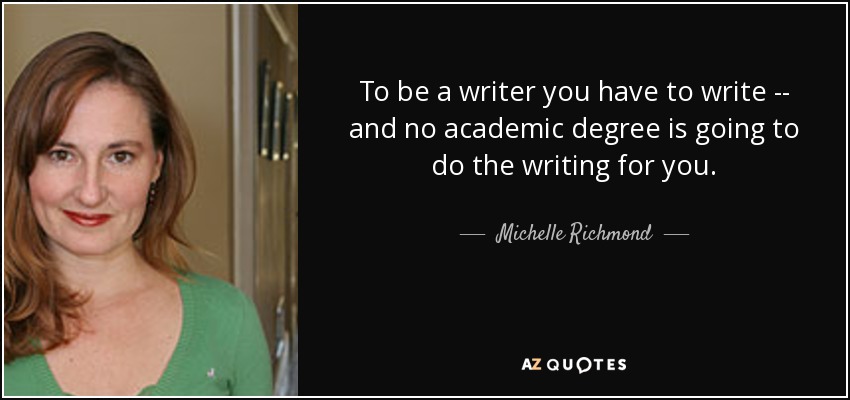 To be a writer you have to write -- and no academic degree is going to do the writing for you. - Michelle Richmond