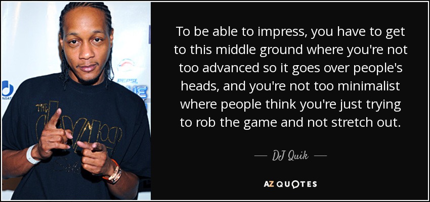 To be able to impress, you have to get to this middle ground where you're not too advanced so it goes over people's heads, and you're not too minimalist where people think you're just trying to rob the game and not stretch out. - DJ Quik