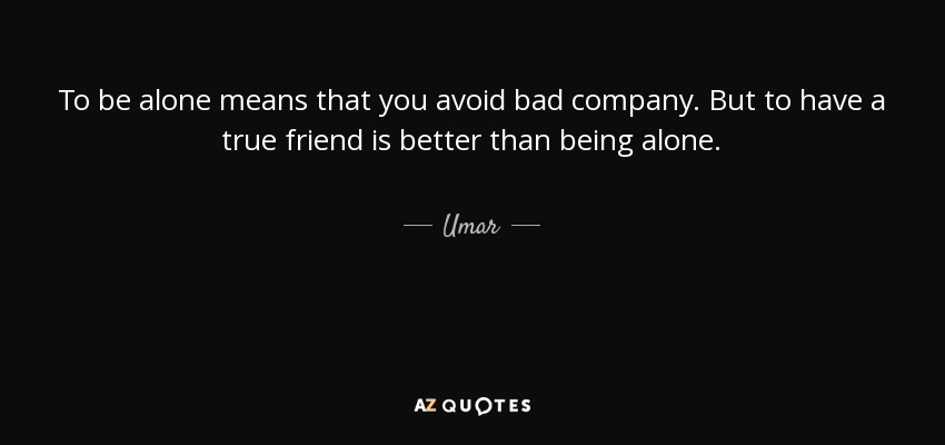 To be alone means that you avoid bad company. But to have a true friend is better than being alone. - Umar