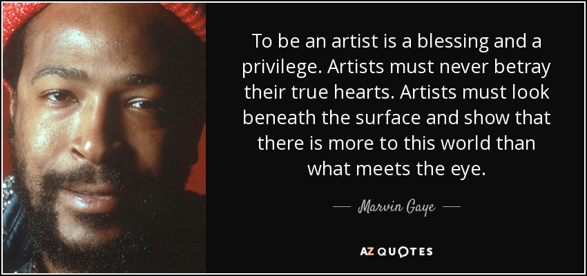 To be an artist is a blessing and a privilege. Artists must never betray their true hearts. Artists must look beneath the surface and show that there is more to this world than what meets the eye. - Marvin Gaye