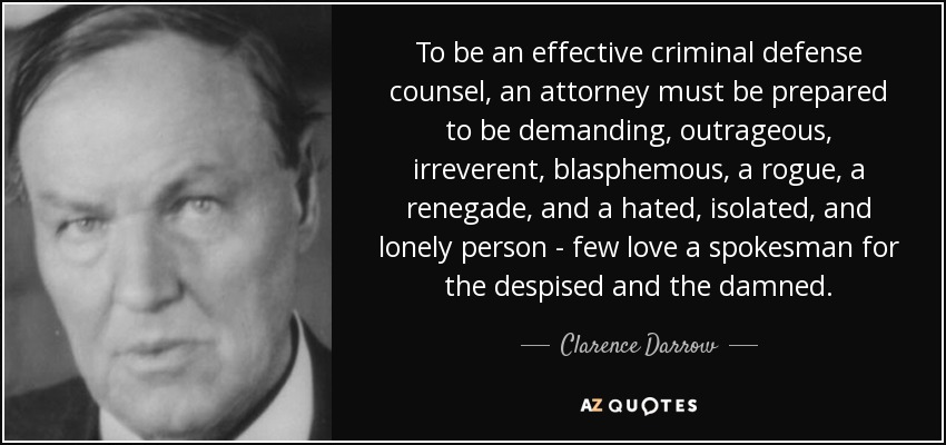 To be an effective criminal defense counsel, an attorney must be prepared to be demanding, outrageous, irreverent, blasphemous, a rogue, a renegade, and a hated, isolated, and lonely person - few love a spokesman for the despised and the damned. - Clarence Darrow