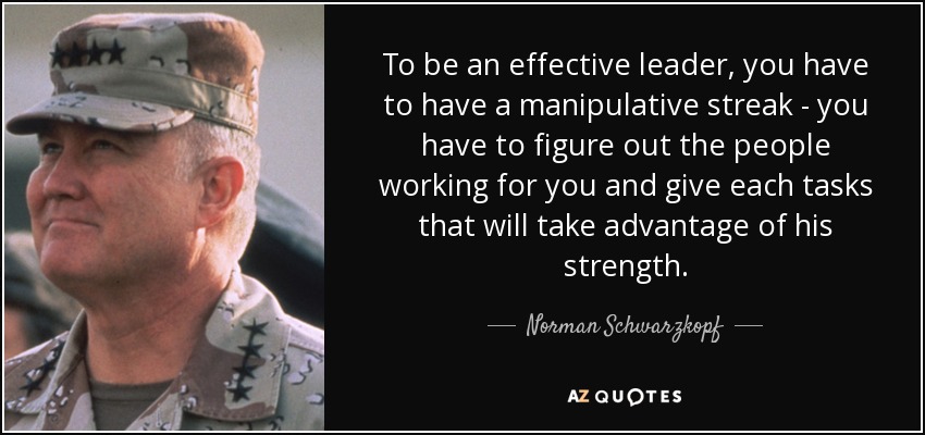 To be an effective leader, you have to have a manipulative streak - you have to figure out the people working for you and give each tasks that will take advantage of his strength. - Norman Schwarzkopf