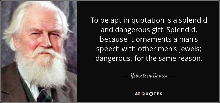 To be apt in quotation is a splendid and dangerous gift. Splendid, because it ornaments a man's speech with other men's jewels; dangerous, for the same reason. - Robertson Davies