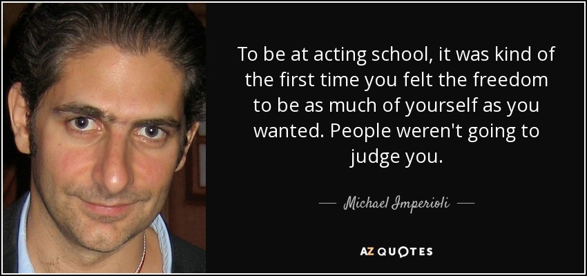 To be at acting school, it was kind of the first time you felt the freedom to be as much of yourself as you wanted. People weren't going to judge you. - Michael Imperioli