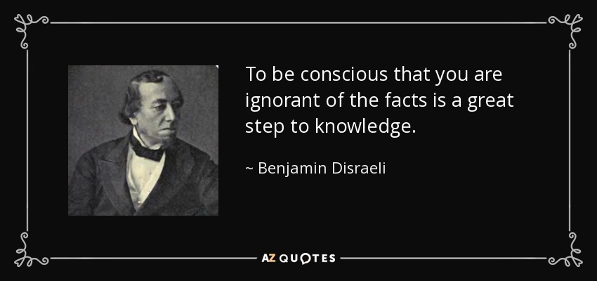 To be conscious that you are ignorant of the facts is a great step to knowledge. - Benjamin Disraeli