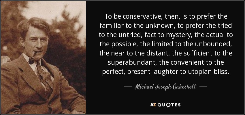 To be conservative, then, is to prefer the familiar to the unknown, to prefer the tried to the untried, fact to mystery, the actual to the possible, the limited to the unbounded, the near to the distant, the sufficient to the superabundant, the convenient to the perfect, present laughter to utopian bliss. - Michael Joseph Oakeshott
