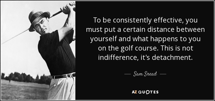 To be consistently effective, you must put a certain distance between yourself and what happens to you on the golf course. This is not indifference, it's detachment. - Sam Snead