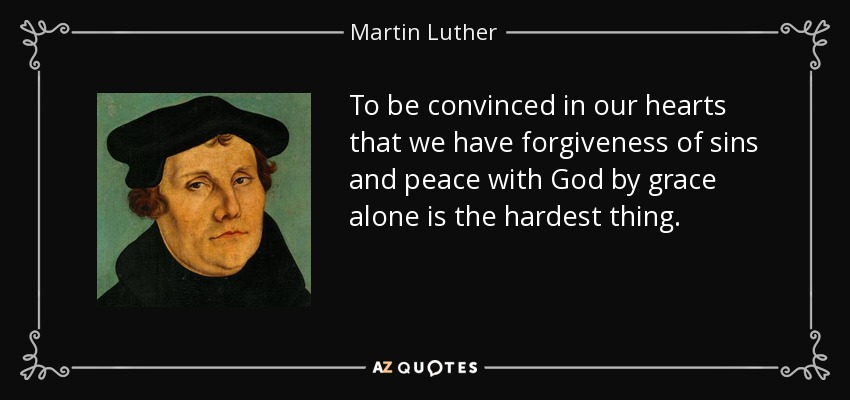 To be convinced in our hearts that we have forgiveness of sins and peace with God by grace alone is the hardest thing. - Martin Luther