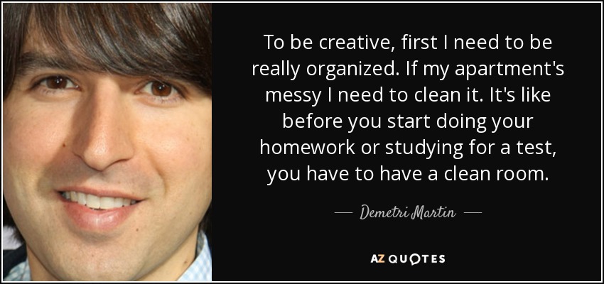 To be creative, first I need to be really organized. If my apartment's messy I need to clean it. It's like before you start doing your homework or studying for a test, you have to have a clean room. - Demetri Martin